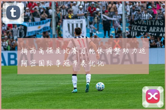 梅西高强度比赛后轮休调整助力迈阿密国际争冠节奏优化