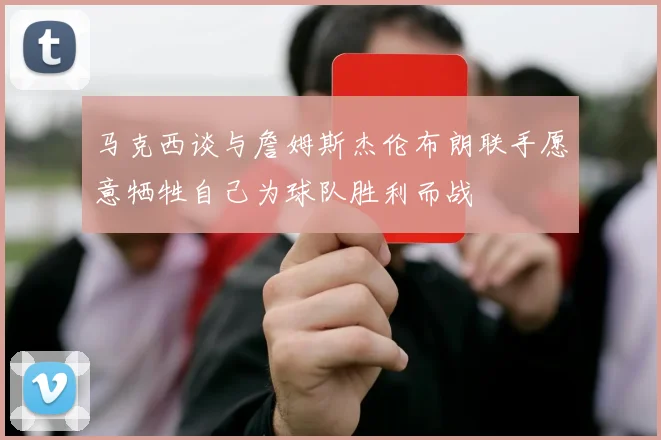 马克西谈与詹姆斯杰伦布朗联手愿意牺牲自己为球队胜利而战
