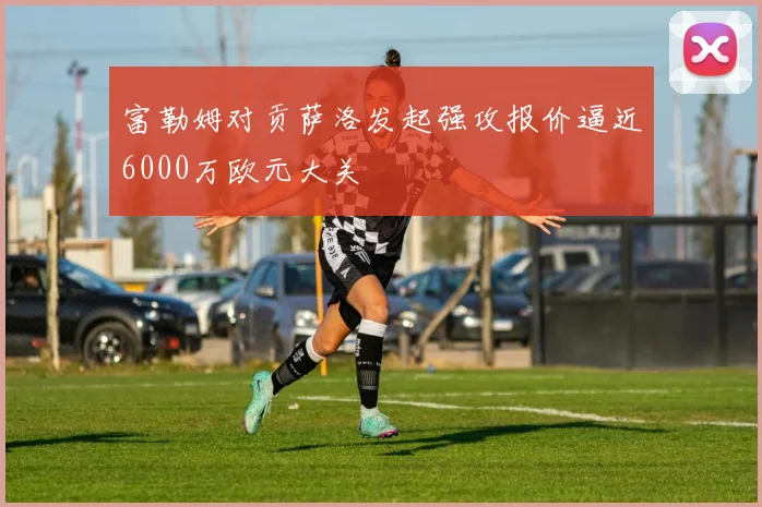 富勒姆对贡萨洛发起强攻报价逼近6000万欧元大关