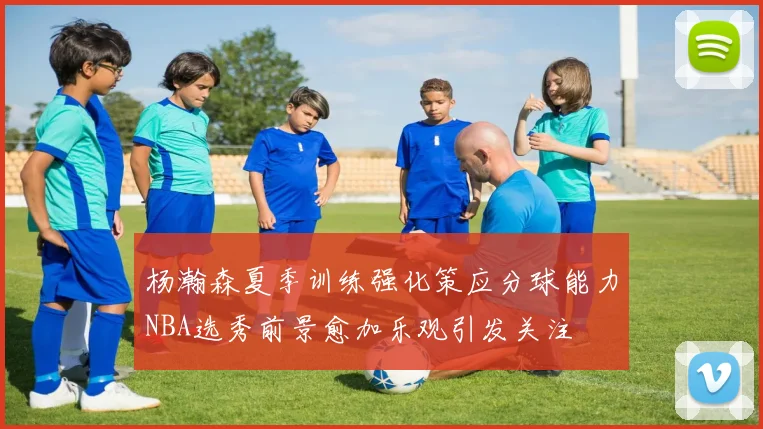 杨瀚森夏季训练强化策应分球能力NBA选秀前景愈加乐观引发关注
