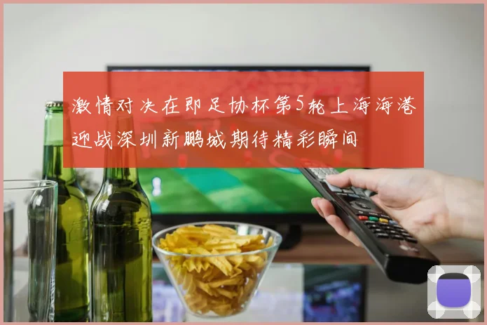 激情对决在即足协杯第5轮上海海港迎战深圳新鹏城期待精彩瞬间