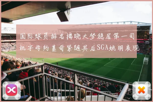 国际球员排名揭晓大梦稳居第一司机字母约基奇紧随其后SGA姚明表现引关注