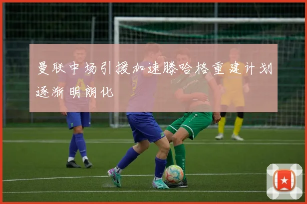 曼联中场引援加速滕哈格重建计划逐渐明朗化