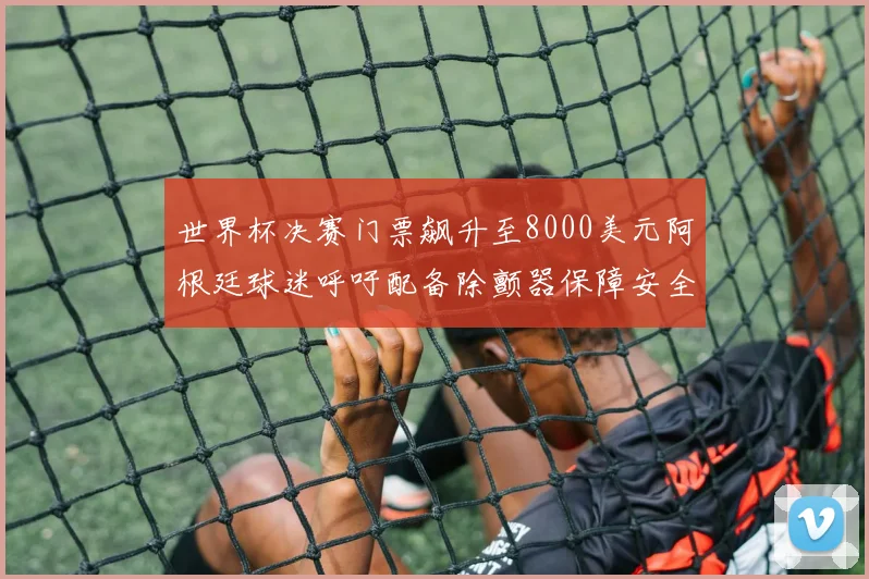 世界杯决赛门票飙升至8000美元阿根廷球迷呼吁配备除颤器保障安全